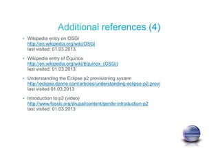• Wikipedia entry on OSGi
http://en.wikipedia.org/wiki/OSGi
last visited: 01.03.2013
• Wikipedia entry of Equinox
http://en.wikipedia.org/wiki/Equinox_(OSGi)
last visited: 01.03.2013
• Understanding the Eclipse p2 provisioning system
http://eclipse.dzone.com/articles/understanding-eclipse-p2-provi
last visited 01.03.2013
• Introduction to p2 (video)
http://www.fosslc.org/drupal/content/gentle-introduction-p2
last visited: 01.03.2013
 