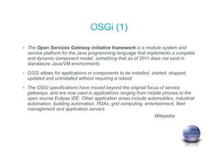 • The Open Services Gateway initiative framework is a module system and
service platform for the Java programming language that implements a complete
and dynamic component model, something that as of 2011 does not exist in
standalone Java/VM environments
• OSGi allows for applications or components to be installed, started, stopped,
updated and uninstalled without requiring a reboot
• The OSGi specifications have moved beyond the original focus of service
gateways, and are now used in applications ranging from mobile phones to the
open source Eclipse IDE. Other application areas include automobiles, industrial
automation, building automation, PDAs, grid computing, entertainment, fleet
management and application servers
Wikipedia
 