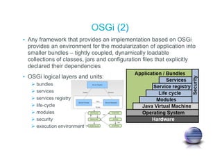 • Any framework that provides an implementation based on OSGi
provides an environment for the modularization of application into
smaller bundles – tightly coupled, dynamically loadable
collections of classes, jars and configuration files that explicitly
declared their dependencies
• OSGi logical layers and units:
bundles
services
services registry
life-cycle
modules
security
execution environment
 