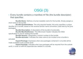 • Every bundle contains a manifest.mf file (the bundle descriptor)
that specifies:
Bundle-Name: Defines a human-readable name for this bundle, Simply assigns a
short name to the bundle
Bundle-SymbolicName: The only required header, this entry specifies a unique
identifier for a bundle, based on the reverse domain name convention (used also by the java
packages)
Bundle-Description: A description of the bundle's functionality
Bundle-ManifestVersion: This little known header indicates the OSGi
specification to use for reading this bundle
Bundle-Version: Designates a version number to the bundle
Bundle-Activator: Indicates the class name to be invoked once a bundle is
activated
Export-Package: Expresses what Java packages contained in a bundle will be
made available to the outside world
Import-Package: Indicates what Java packages will be required from the outside
world, in order to fulfill the dependencies needed in a bundle.
 
