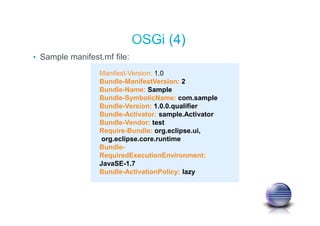 • Sample manifest.mf file:
Manifest-Version: 1.0
Bundle-ManifestVersion: 2
Bundle-Name: Sample
Bundle-SymbolicName: com.sample
Bundle-Version: 1.0.0.qualifier
Bundle-Activator: sample.Activator
Bundle-Vendor: test
Require-Bundle: org.eclipse.ui,
org.eclipse.core.runtime
Bundle-
RequiredExecutionEnvironment:
JavaSE-1.7
Bundle-ActivationPolicy: lazy
 