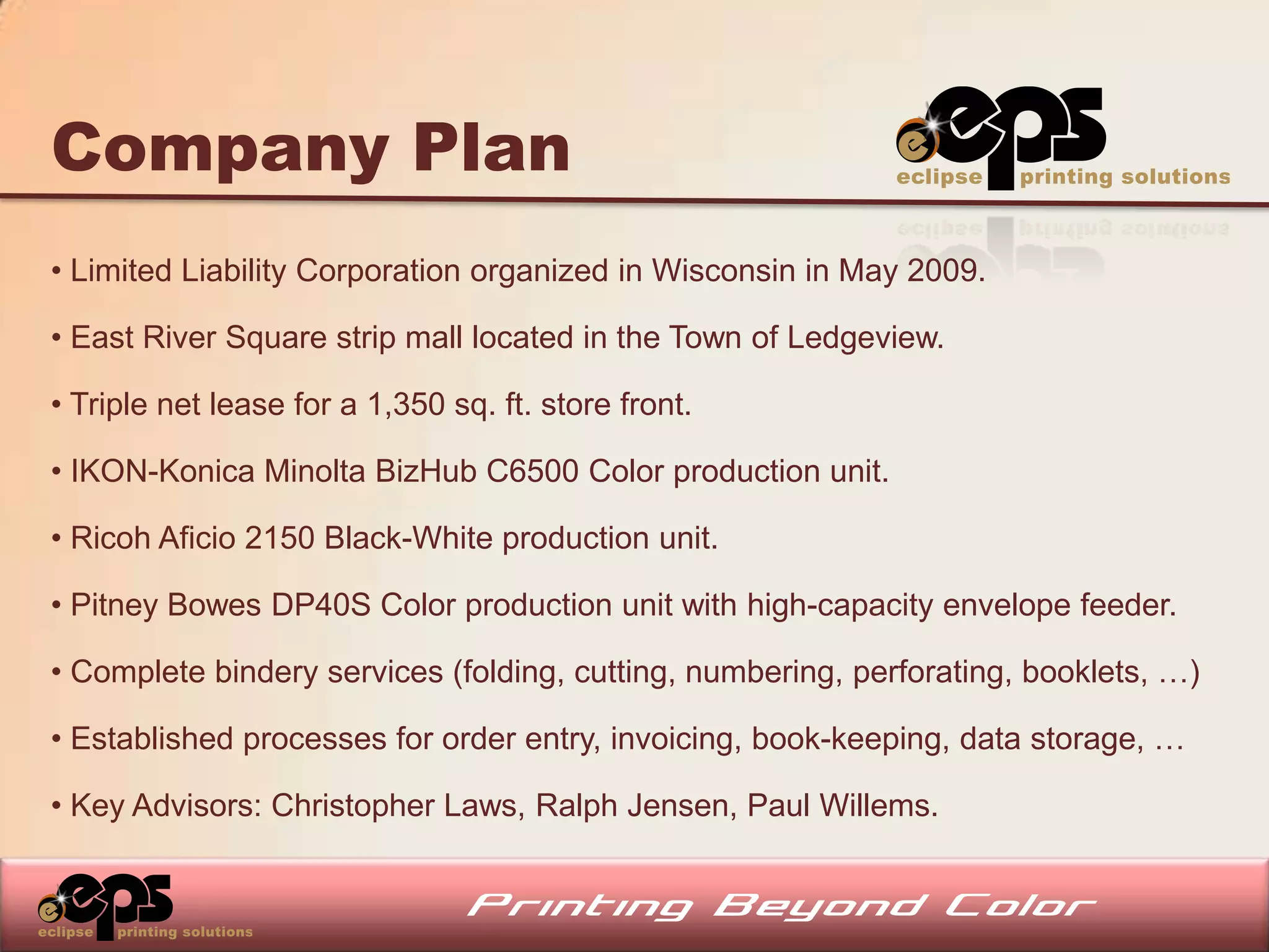 Company Plan
• Limited Liability Corporation organized in Wisconsin in May 2009.

• East River Square strip mall located in the Town of Ledgeview.

• Triple net lease for a 1,350 sq. ft. store front.

• IKON-Konica Minolta BizHub C6500 Color production unit.

• Ricoh Aficio 2150 Black-White production unit.

• Pitney Bowes DP40S Color production unit with high-capacity envelope feeder.

• Complete bindery services (folding, cutting, numbering, perforating, booklets, …)

• Established processes for order entry, invoicing, book-keeping, data storage, …

• Key Advisors: Christopher Laws, Ralph Jensen, Paul Willems.
 