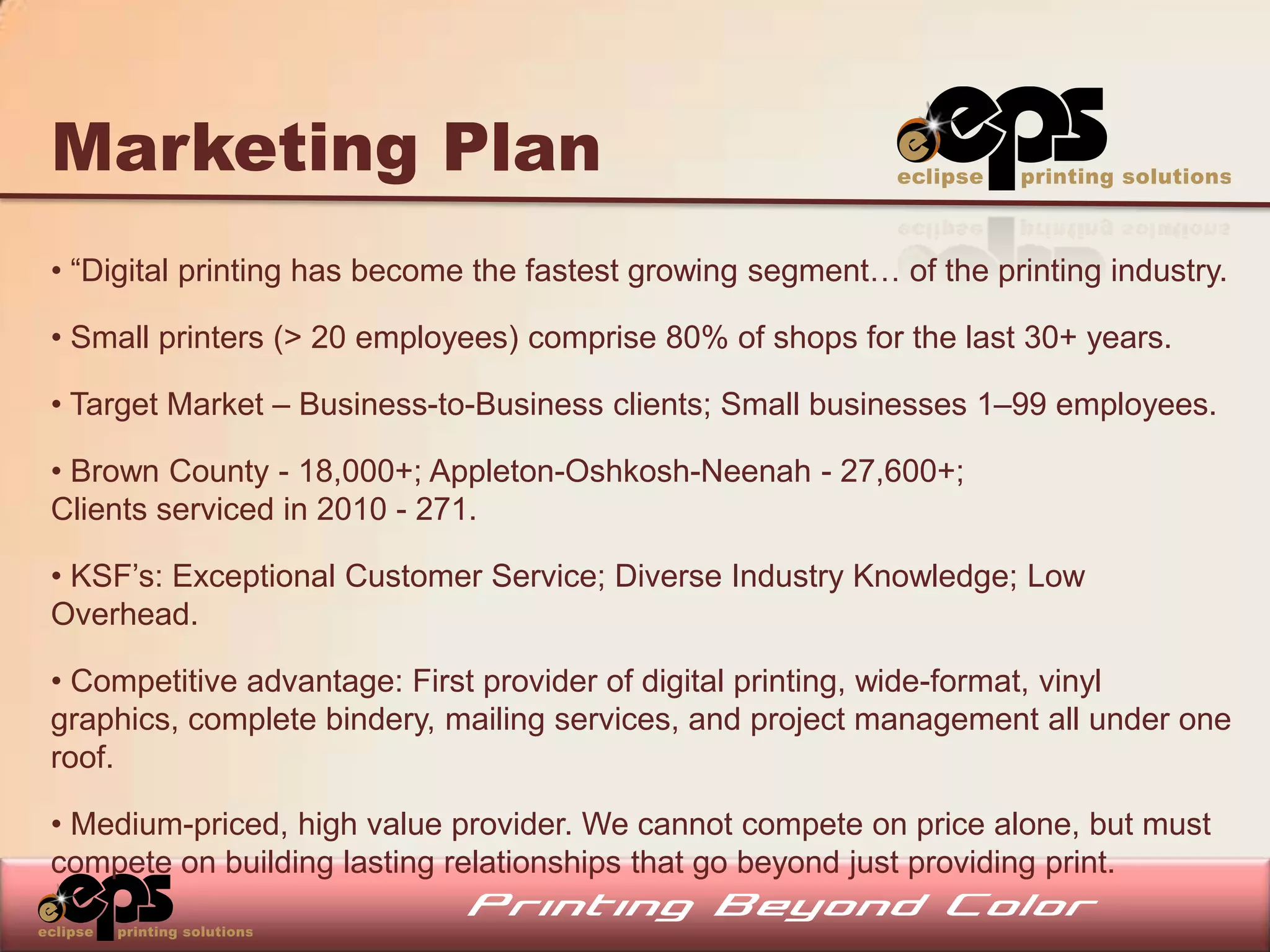 Marketing Plan
• “Digital printing has become the fastest growing segment… of the printing industry.

• Small printers (> 20 employees) comprise 80% of shops for the last 30+ years.

• Target Market – Business-to-Business clients; Small businesses 1–99 employees.

• Brown County - 18,000+; Appleton-Oshkosh-Neenah - 27,600+;
Clients serviced in 2010 - 271.

• KSF’s: Exceptional Customer Service; Diverse Industry Knowledge; Low
Overhead.

• Competitive advantage: First provider of digital printing, wide-format, vinyl
graphics, complete bindery, mailing services, and project management all under one
roof.

• Medium-priced, high value provider. We cannot compete on price alone, but must
compete on building lasting relationships that go beyond just providing print.
 