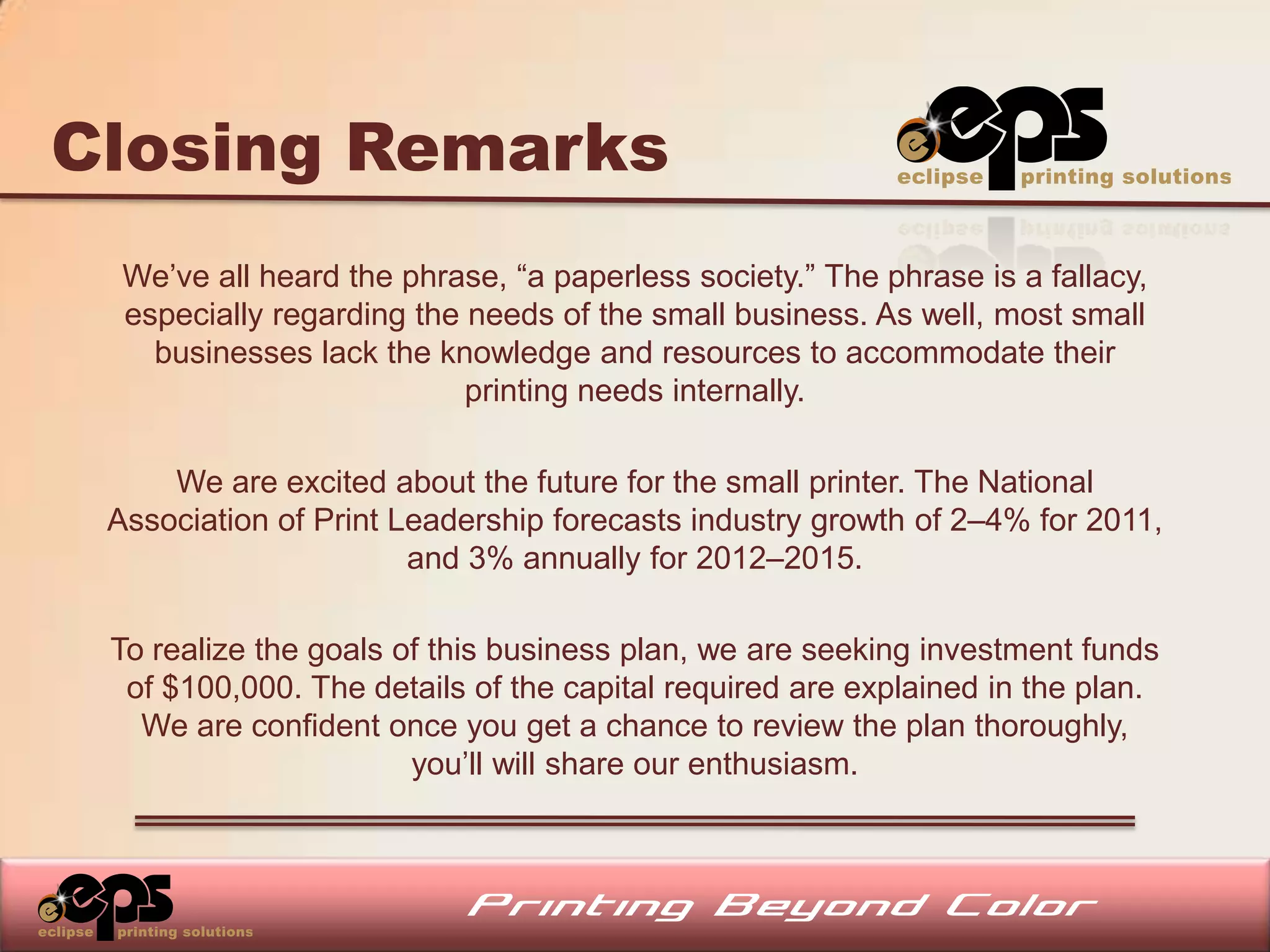 Closing Remarks
  We’ve all heard the phrase, “a paperless society.” The phrase is a fallacy,
  especially regarding the needs of the small business. As well, most small
    businesses lack the knowledge and resources to accommodate their
                           printing needs internally.

     We are excited about the future for the small printer. The National
 Association of Print Leadership forecasts industry growth of 2–4% for 2011,
                       and 3% annually for 2012–2015.

 To realize the goals of this business plan, we are seeking investment funds
  of $100,000. The details of the capital required are explained in the plan.
   We are confident once you get a chance to review the plan thoroughly,
                       you’ll will share our enthusiasm.
 