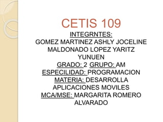 CETIS 109
INTEGRNTES:
GOMEZ MARTINEZ ASHLY JOCELINE
MALDONADO LOPEZ YARITZ
YUNUEN
GRADO: 2 GRUPO: AM
ESPECILIDAD: PROGRAMACION
MATERIA: DESARROLLA
APLICACIONES MOVILES
MCA/MSE: MARGARITA ROMERO
ALVARADO
 