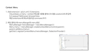 Context Menu
1. Add extension : pluin.xml > Extensions
Org.eclipse.ui.menu : context 메뉴를 사용할 클래스의 ID를 LocationURL에 입력
Ex) popup:FileBrowser.browserView
해당 extentsion에 메뉴에 들어갈 command 추가
2. 해당 클래스에 menuManget와 menu생성
MenuManager menuManager = new MenuManager();
Menu menu = menuManager.createContextMenu(Control parent);
parent.setMenu(menu);
getSite().registerContextMenu(menuManager, ISelectionProvider);
 