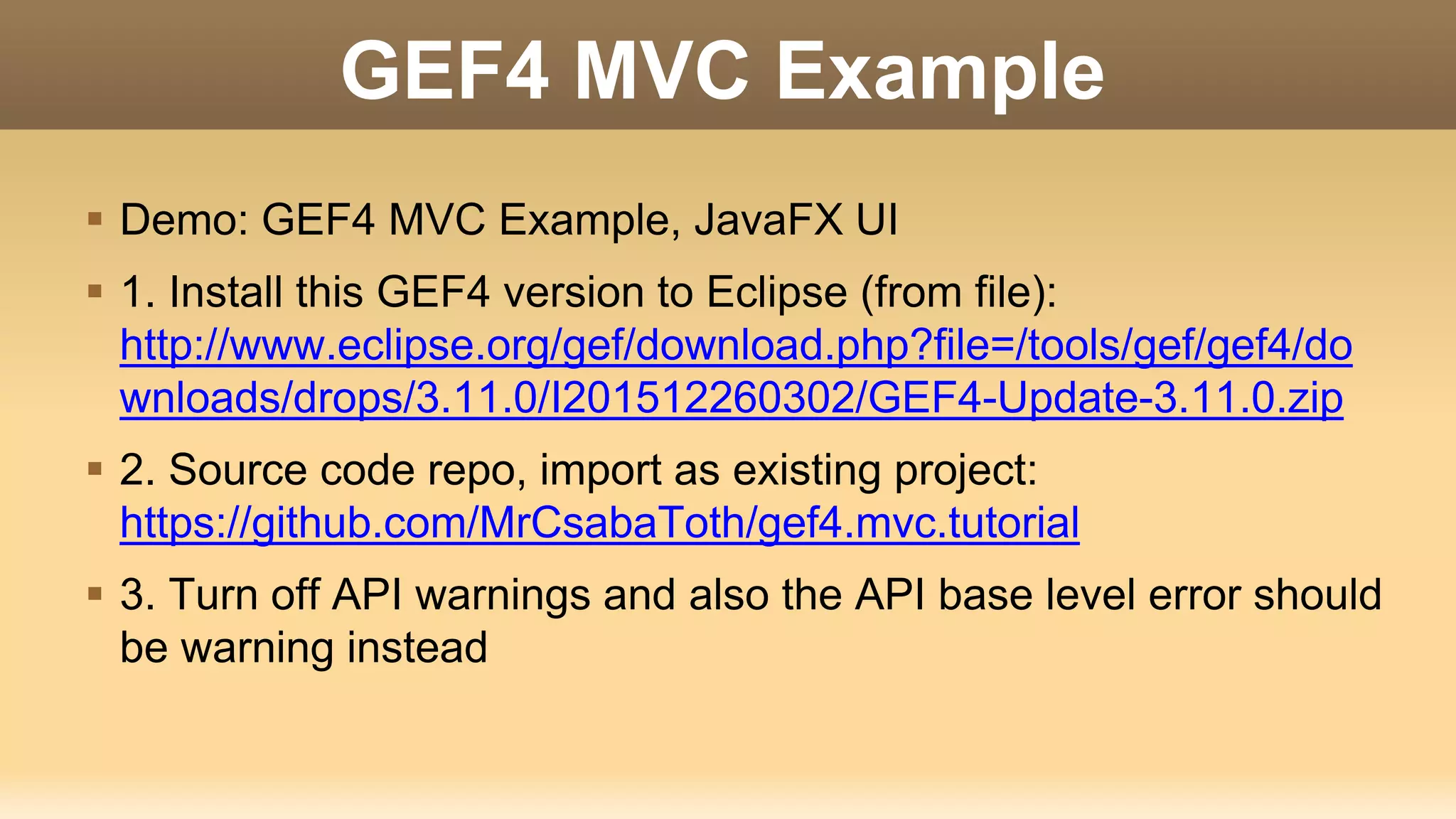 GEF4 MVC Example
 Demo: GEF4 MVC Example, JavaFX UI
 1. Install this GEF4 version to Eclipse (from file):
http://www.eclipse.org/gef/download.php?file=/tools/gef/gef4/do
wnloads/drops/3.11.0/I201512260302/GEF4-Update-3.11.0.zip
 2. Source code repo, import as existing project:
https://github.com/MrCsabaToth/gef4.mvc.tutorial
 3. Turn off API warnings and also the API base level error should
be warning instead
 
