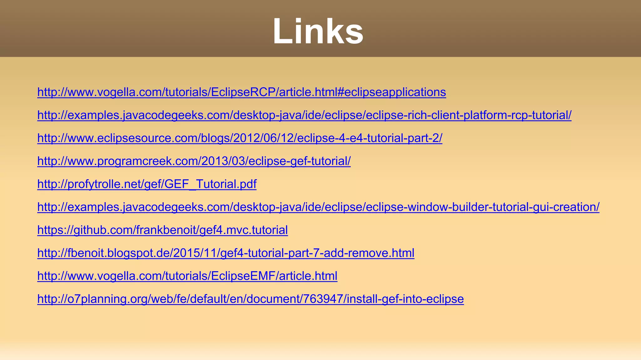 Links
http://www.vogella.com/tutorials/EclipseRCP/article.html#eclipseapplications
http://examples.javacodegeeks.com/desktop-java/ide/eclipse/eclipse-rich-client-platform-rcp-tutorial/
http://www.eclipsesource.com/blogs/2012/06/12/eclipse-4-e4-tutorial-part-2/
http://www.programcreek.com/2013/03/eclipse-gef-tutorial/
http://profytrolle.net/gef/GEF_Tutorial.pdf
http://examples.javacodegeeks.com/desktop-java/ide/eclipse/eclipse-window-builder-tutorial-gui-creation/
https://github.com/frankbenoit/gef4.mvc.tutorial
http://fbenoit.blogspot.de/2015/11/gef4-tutorial-part-7-add-remove.html
http://www.vogella.com/tutorials/EclipseEMF/article.html
http://o7planning.org/web/fe/default/en/document/763947/install-gef-into-eclipse
 