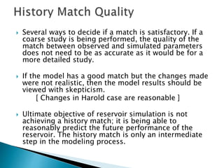  Several ways to decide if a match is satisfactory. If a
coarse study is being performed, the quality of the
match between observed and simulated parameters
does not need to be as accurate as it would be for a
more detailed study.
 If the model has a good match but the changes made
were not realistic, then the model results should be
viewed with skepticism.
[ Changes in Harold case are reasonable ]
 Ultimate objective of reservoir simulation is not
achieving a history match; it is being able to
reasonably predict the future performance of the
reservoir. The history match is only an intermediate
step in the modeling process.
 