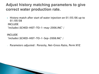  History match after start of water injection on 01/05/06 up to
01/09/08
INCLUDE
'includesSCHED-HIST-TO-1-may-2006.INC' /
INCLUDE
'includesSCHED-HIST-TO-1-Sep-2008.INC' /
- Parameters adjusted : Porosity, Net-Gross Ratio, Perm XYZ
 