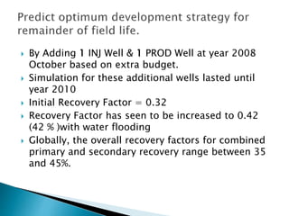  By Adding 1 INJ Well & 1 PROD Well at year 2008
October based on extra budget.
 Simulation for these additional wells lasted until
year 2010
 Initial Recovery Factor = 0.32
 Recovery Factor has seen to be increased to 0.42
(42 % )with water flooding
 Globally, the overall recovery factors for combined
primary and secondary recovery range between 35
and 45%.
 