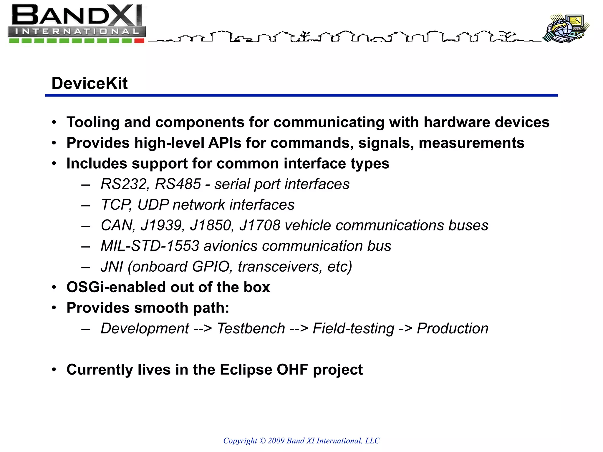 DeviceKit Tooling and components for communicating with hardware devices Provides high-level APIs for commands, signals, measurements Includes support for common interface types RS232, RS485 - serial port interfaces TCP, UDP network interfaces CAN, J1939, J1850, J1708 vehicle communications buses MIL-STD-1553 avionics communication bus JNI (onboard GPIO, transceivers, etc) OSGi-enabled out of the box Provides smooth path: Development --> Testbench --> Field-testing -> Production Currently lives in the Eclipse OHF project 
