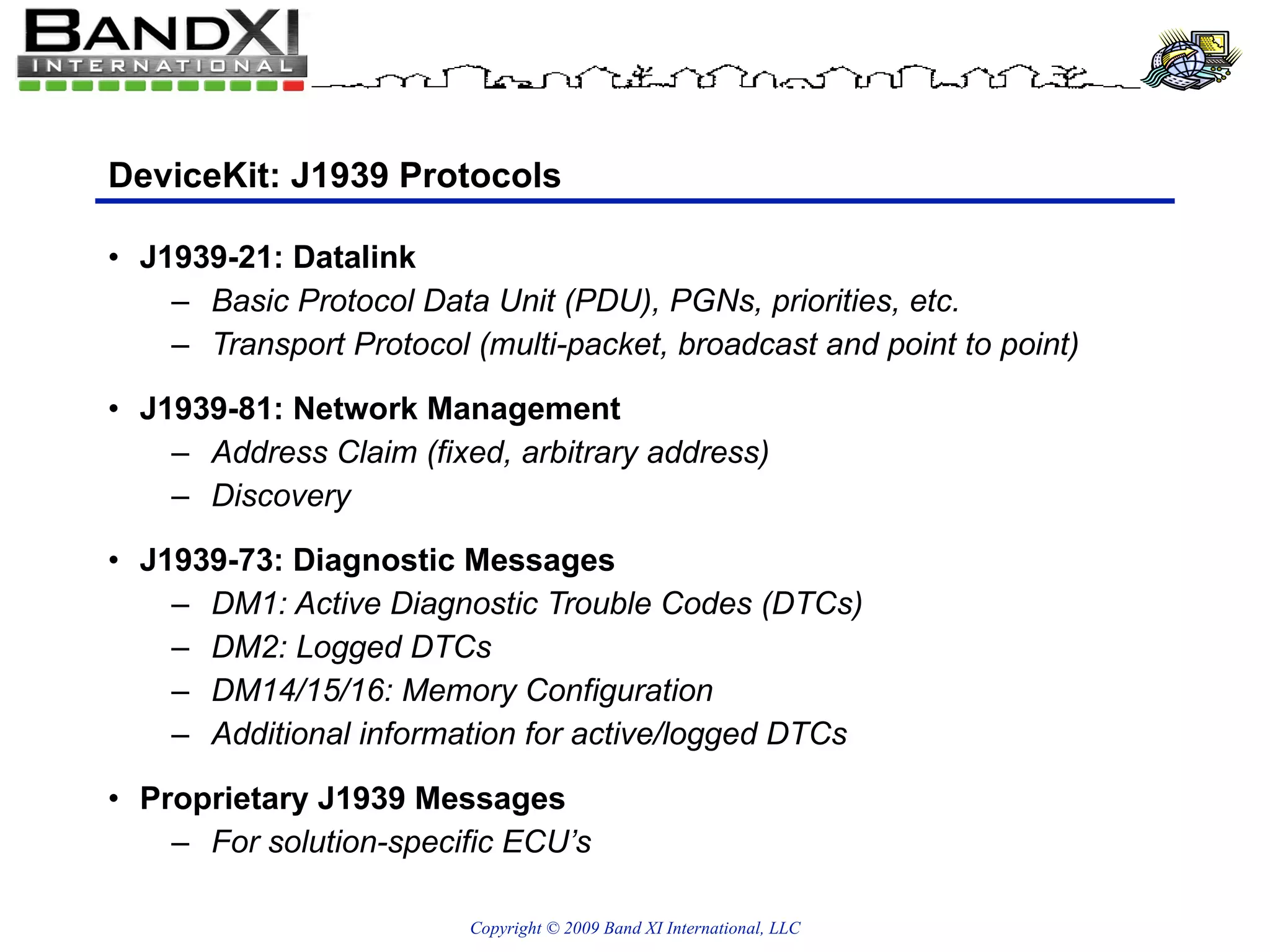 DeviceKit: J1939 Protocols J1939-21: Datalink Basic Protocol Data Unit (PDU), PGNs, priorities, etc. Transport Protocol (multi-packet, broadcast and point to point) J1939-81: Network Management Address Claim (fixed, arbitrary address) Discovery J1939-73: Diagnostic Messages DM1: Active Diagnostic Trouble Codes (DTCs) DM2: Logged DTCs DM14/15/16: Memory Configuration Additional information for active/logged DTCs Proprietary J1939 Messages  For solution-specific ECU’s 