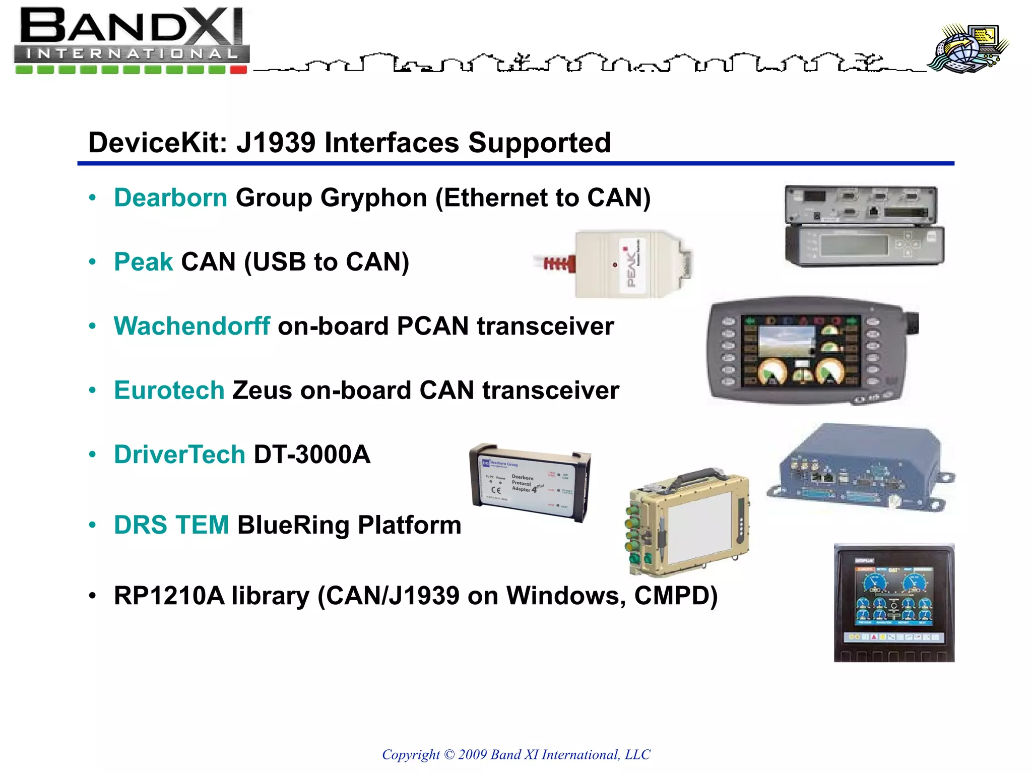 DeviceKit: J1939 Interfaces Supported Dearborn  Group Gryphon (Ethernet to CAN) Peak  CAN (USB to CAN) Wachendorff  on-board PCAN transceiver Eurotech  Zeus on-board CAN transceiver DriverTech  DT-3000A DRS TEM  BlueRing Platform RP1210A library (CAN/J1939 on Windows, CMPD) 
