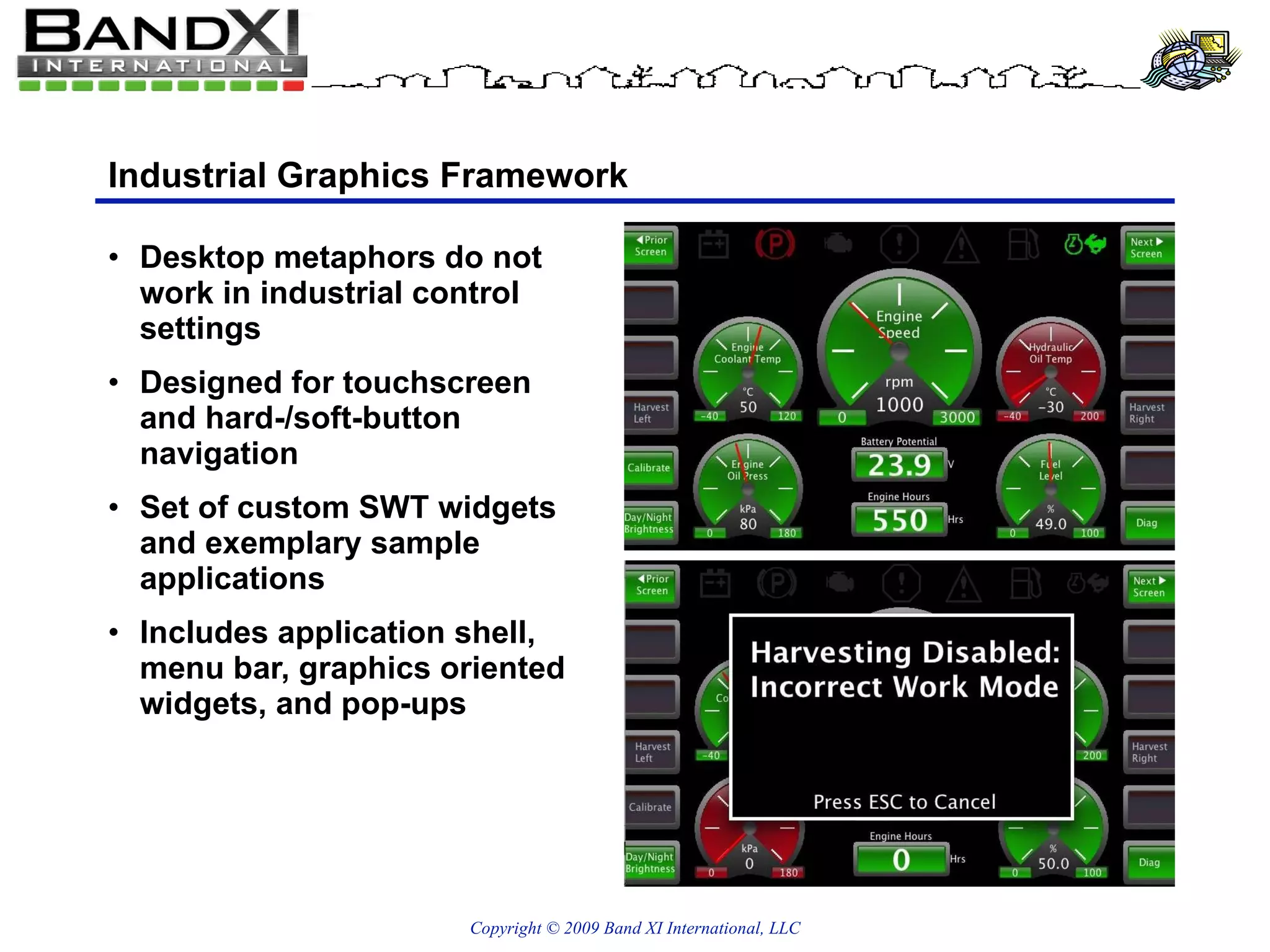 Industrial Graphics Framework Desktop metaphors do not work in industrial control settings Designed for touchscreen and hard-/soft-button navigation Set of custom SWT widgets and exemplary sample applications Includes application shell, menu bar, graphics oriented widgets, and pop-ups 