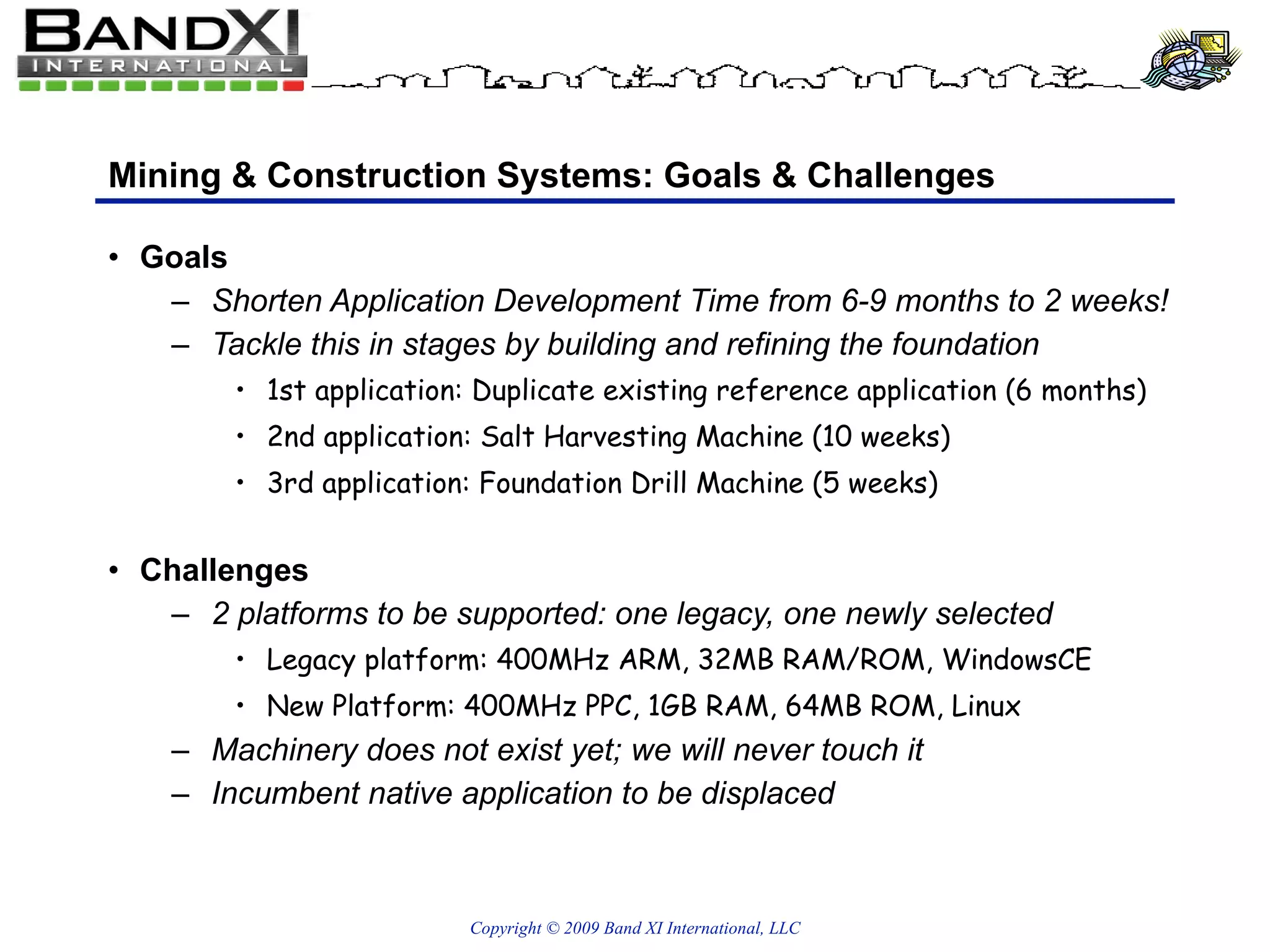 Mining & Construction Systems: Goals & Challenges Goals Shorten Application Development Time from 6-9 months to 2 weeks! Tackle this in stages by building and refining the foundation 1st application: Duplicate existing reference application (6 months) 2nd application: Salt Harvesting Machine (10 weeks) 3rd application: Foundation Drill Machine (5 weeks) Challenges 2 platforms to be supported: one legacy, one newly selected Legacy platform: 400MHz ARM, 32MB RAM/ROM, WindowsCE New Platform: 400MHz PPC, 1GB RAM, 64MB ROM, Linux Machinery does not exist yet; we will never touch it Incumbent native application to be displaced 