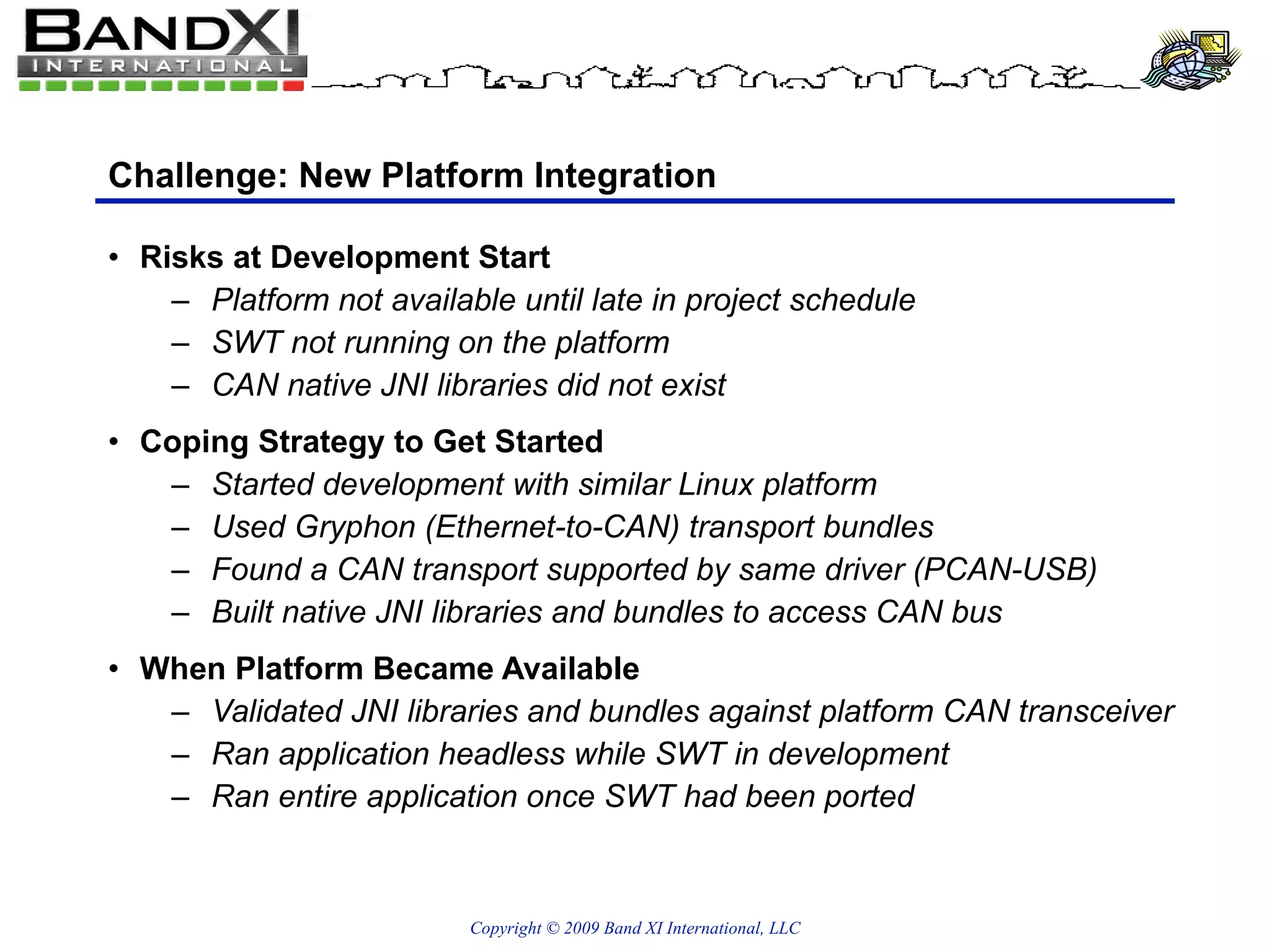 Challenge: New Platform Integration Risks at Development Start Platform not available until late in project schedule SWT not running on the platform CAN native JNI libraries did not exist Coping Strategy to Get Started Started development with similar Linux platform Used Gryphon (Ethernet-to-CAN) transport bundles Found a CAN transport supported by same driver (PCAN-USB) Built native JNI libraries and bundles to access CAN bus When Platform Became Available Validated JNI libraries and bundles against platform CAN transceiver Ran application headless while SWT in development Ran entire application once SWT had been ported 