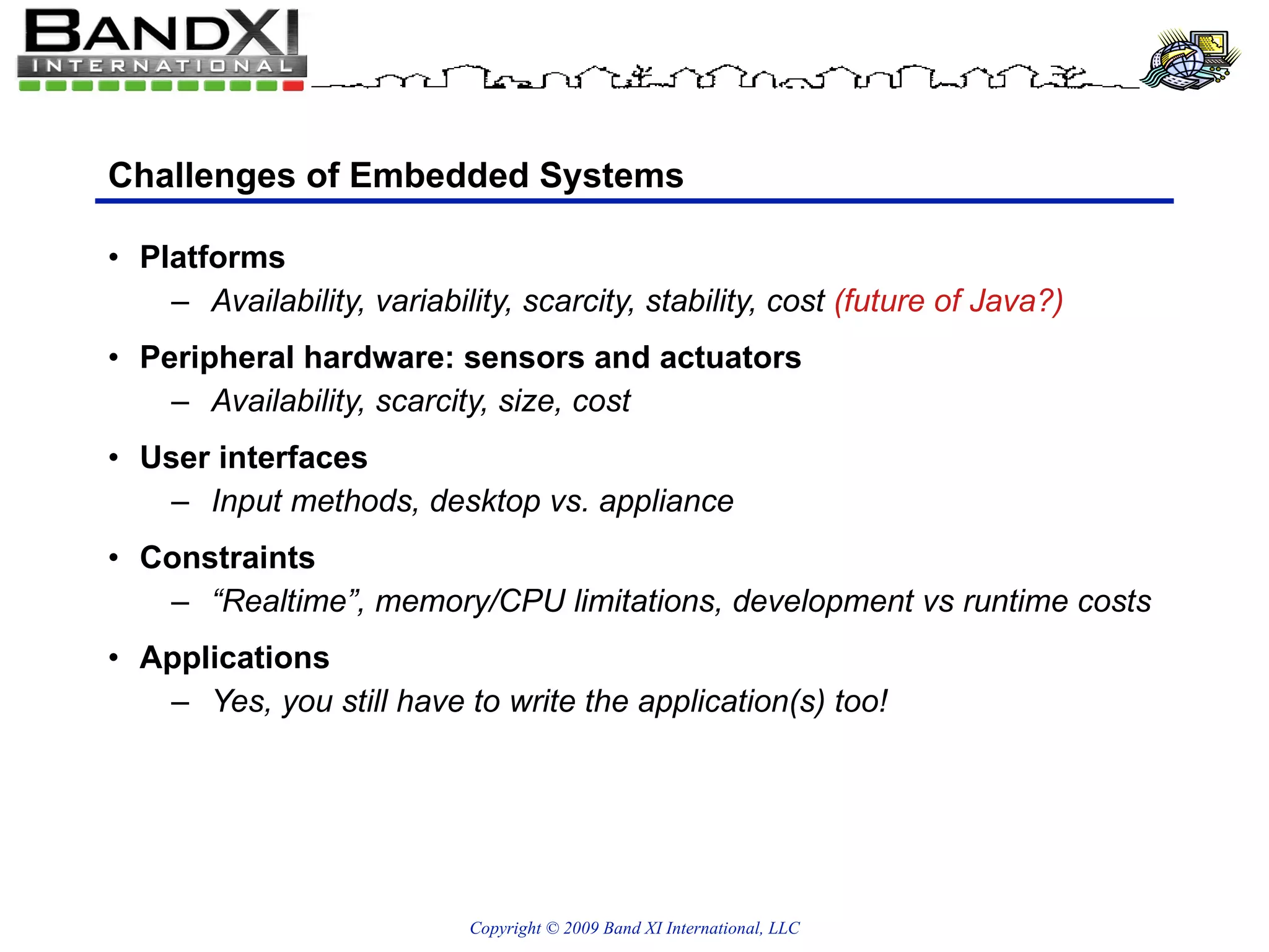Challenges of Embedded Systems Platforms Availability, variability, scarcity, stability, cost  (future of Java?) Peripheral hardware: sensors and actuators Availability, scarcity, size, cost User interfaces Input methods, desktop vs. appliance Constraints “Realtime”, memory/CPU limitations, development vs runtime costs Applications Yes, you still have to write the application(s) too! 