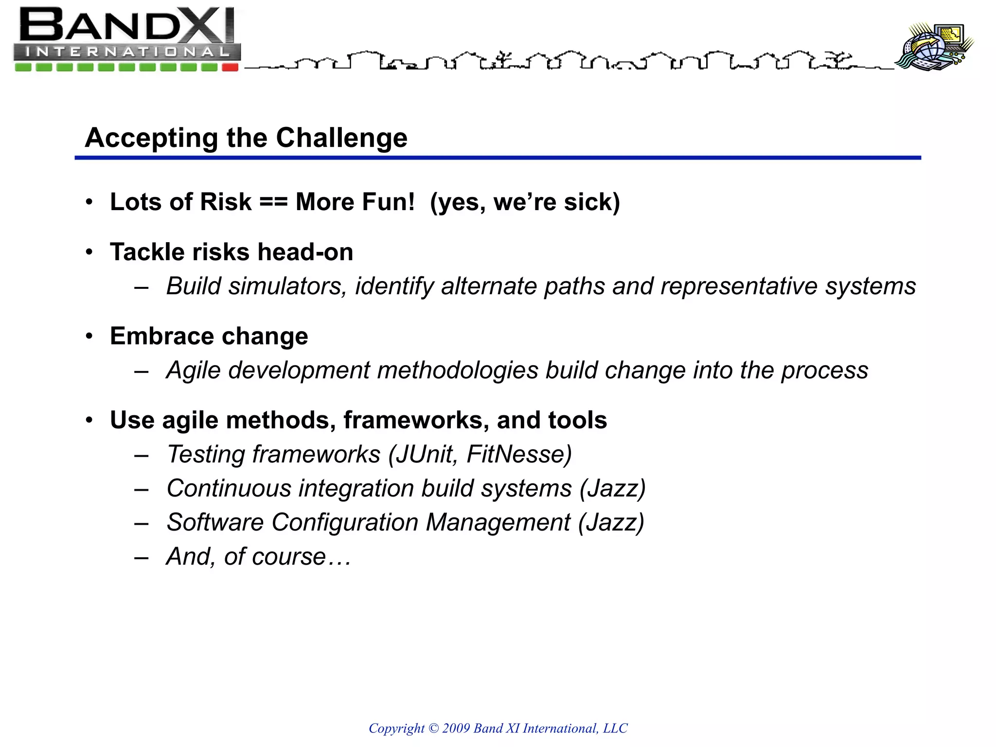 Accepting the Challenge Lots of Risk == More Fun!  (yes, we’re sick) Tackle risks head-on Build simulators, identify alternate paths and representative systems Embrace change Agile development methodologies build change into the process Use agile methods, frameworks, and tools Testing frameworks (JUnit, FitNesse) Continuous integration build systems (Jazz) Software Configuration Management (Jazz) And, of course… 