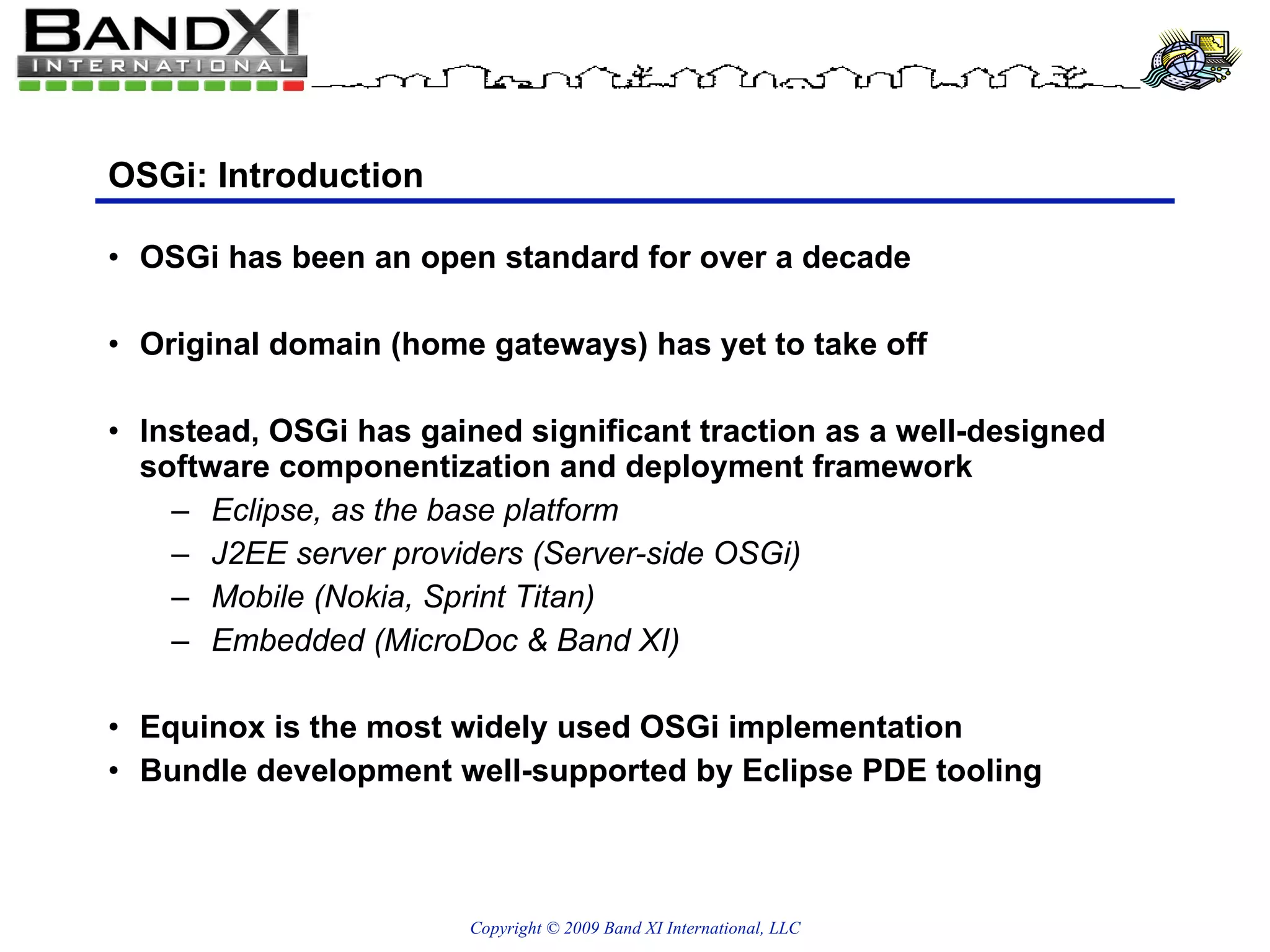 OSGi: Introduction OSGi has been an open standard for over a decade Original domain (home gateways) has yet to take off Instead, OSGi has gained significant traction as a well-designed software componentization and deployment framework Eclipse, as the base platform J2EE server providers (Server-side OSGi) Mobile (Nokia, Sprint Titan) Embedded (MicroDoc & Band XI) Equinox is the most widely used OSGi implementation Bundle development well-supported by Eclipse PDE tooling 