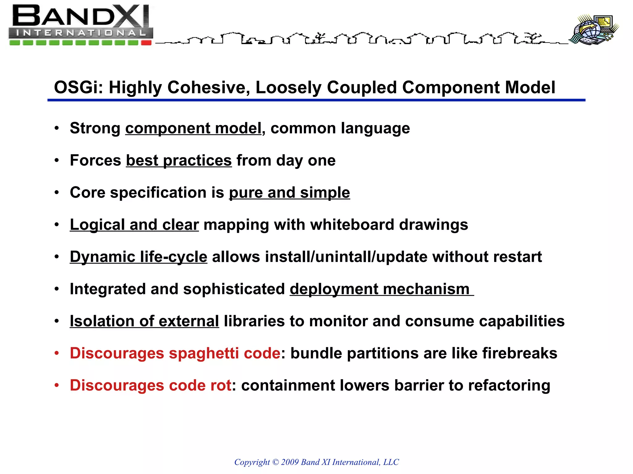 OSGi: Highly Cohesive, Loosely Coupled Component Model Strong  component model , common language Forces  best practices  from day one Core specification is  pure and simple Logical and clear  mapping with whiteboard drawings Dynamic life-cycle  allows install/unintall/update without restart Integrated and sophisticated  deployment mechanism  Isolation of external  libraries to monitor and consume capabilities Discourages spaghetti code : bundle partitions are like firebreaks  Discourages code rot : containment lowers barrier to refactoring  