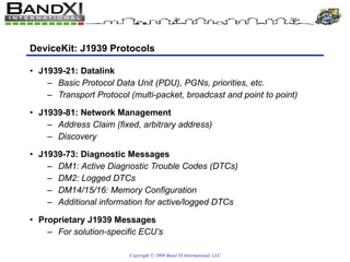 DeviceKit: J1939 Protocols J1939-21: Datalink Basic Protocol Data Unit (PDU), PGNs, priorities, etc. Transport Protocol (multi-packet, broadcast and point to point) J1939-81: Network Management Address Claim (fixed, arbitrary address) Discovery J1939-73: Diagnostic Messages DM1: Active Diagnostic Trouble Codes (DTCs) DM2: Logged DTCs DM14/15/16: Memory Configuration Additional information for active/logged DTCs Proprietary J1939 Messages  For solution-specific ECU’s 