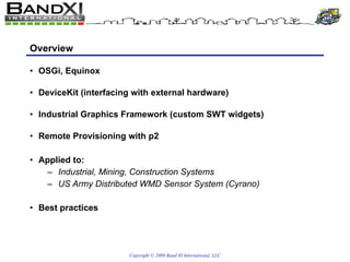 Overview OSGi, Equinox DeviceKit (interfacing with external hardware) Industrial Graphics Framework (custom SWT widgets) Remote Provisioning with p2 Applied to: Industrial, Mining, Construction Systems US Army Distributed WMD Sensor System (Cyrano) Best practices 