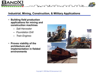 Industrial, Mining, Construction, & Military Applications Building field production applications for mining and construction machines Salt Harvester Foundation Drill Train Engines Proves viability of the architecture and implementation in fielded environments 