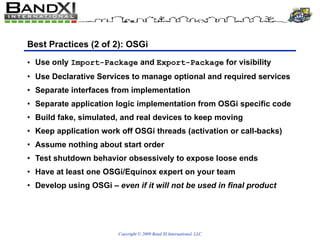 Best Practices (2 of 2): OSGi Use only  Import-Package  and  Export-Package  for visibility Use Declarative Services to manage optional and required services Separate interfaces from implementation Separate application logic implementation from OSGi specific code Build fake, simulated, and real devices to keep moving Keep application work off OSGi threads (activation or call-backs) Assume nothing about start order Test shutdown behavior obsessively to expose loose ends Have at least one OSGi/Equinox expert on your team Develop using OSGi  – even if it will not be used in final product 