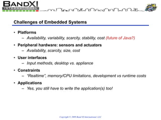 Challenges of Embedded Systems Platforms Availability, variability, scarcity, stability, cost  (future of Java?) Peripheral hardware: sensors and actuators Availability, scarcity, size, cost User interfaces Input methods, desktop vs. appliance Constraints “Realtime”, memory/CPU limitations, development vs runtime costs Applications Yes, you still have to write the application(s) too! 