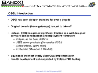 OSGi: Introduction OSGi has been an open standard for over a decade Original domain (home gateways) has yet to take off Instead, OSGi has gained significant traction as a well-designed software componentization and deployment framework Eclipse, as the base platform J2EE server providers (Server-side OSGi) Mobile (Nokia, Sprint Titan) Embedded (MicroDoc & Band XI) Equinox is the most widely used OSGi implementation Bundle development well-supported by Eclipse PDE tooling 