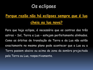 Os eclipses
Porque razão não há eclipses sempre que é lua
                  cheia ou lua nova?

Para que haja eclipse, é necessário que os centros dos três
astros – Sol, Terra e Lua – estejam perfeitamente alinhados.
Como as órbitas de translação da Terra e da Lua não estão
exactamente no mesmo plano pode acontecer que a Lua ou a
Terra passem abaixo ou acima da zona da sombra projectada
pela Terra ou Lua, respectivamente.
 