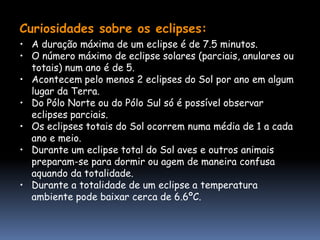 Curiosidades sobre os eclipses:
• A duração máxima de um eclipse é de 7.5 minutos.
• O número máximo de eclipse solares (parciais, anulares ou
  totais) num ano é de 5.
• Acontecem pelo menos 2 eclipses do Sol por ano em algum
  lugar da Terra.
• Do Pólo Norte ou do Pólo Sul só é possível observar
  eclipses parciais.
• Os eclipses totais do Sol ocorrem numa média de 1 a cada
  ano e meio.
• Durante um eclipse total do Sol aves e outros animais
  preparam-se para dormir ou agem de maneira confusa
  aquando da totalidade.
• Durante a totalidade de um eclipse a temperatura
  ambiente pode baixar cerca de 6.6ºC.
 
