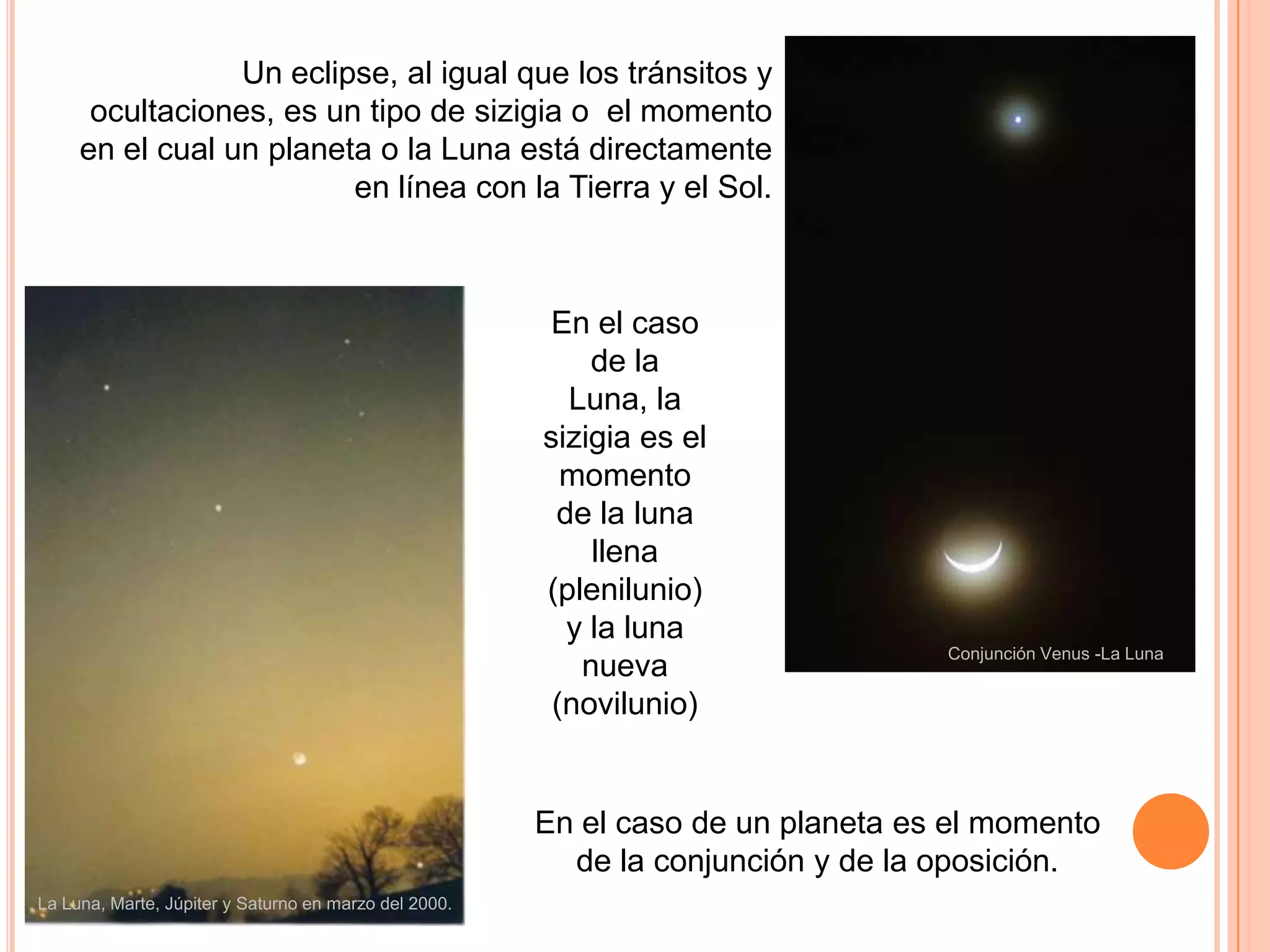 Un eclipse, al igual que los tránsitos y ocultaciones, es un tipo de sizigia o  el momento en el cual un planeta o la Luna está directamente en línea con la Tierra y el Sol.En el caso de la Luna, la sizigia es el momento de la luna llena (plenilunio) y la luna nueva (novilunio)Conjunción Venus -La LunaEn el caso de un planeta es el momento de la conjunción y de la oposición.La Luna, Marte, Júpiter y Saturno en marzo del 2000. 