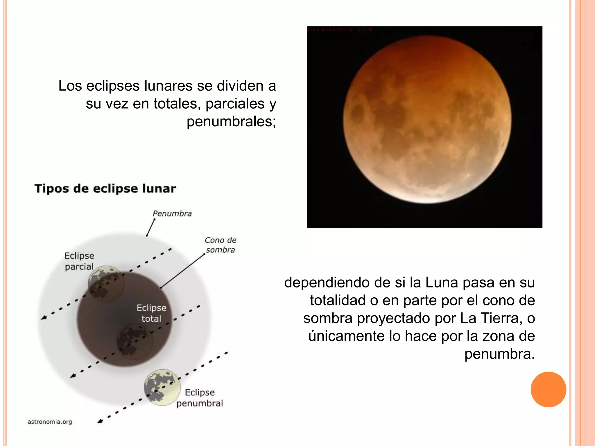 Los eclipses lunares se dividen a su vez en totales, parciales y penumbrales; dependiendo de si la Luna pasa en su totalidad o en parte por el cono de sombra proyectado por La Tierra, o únicamente lo hace por la zona de penumbra.