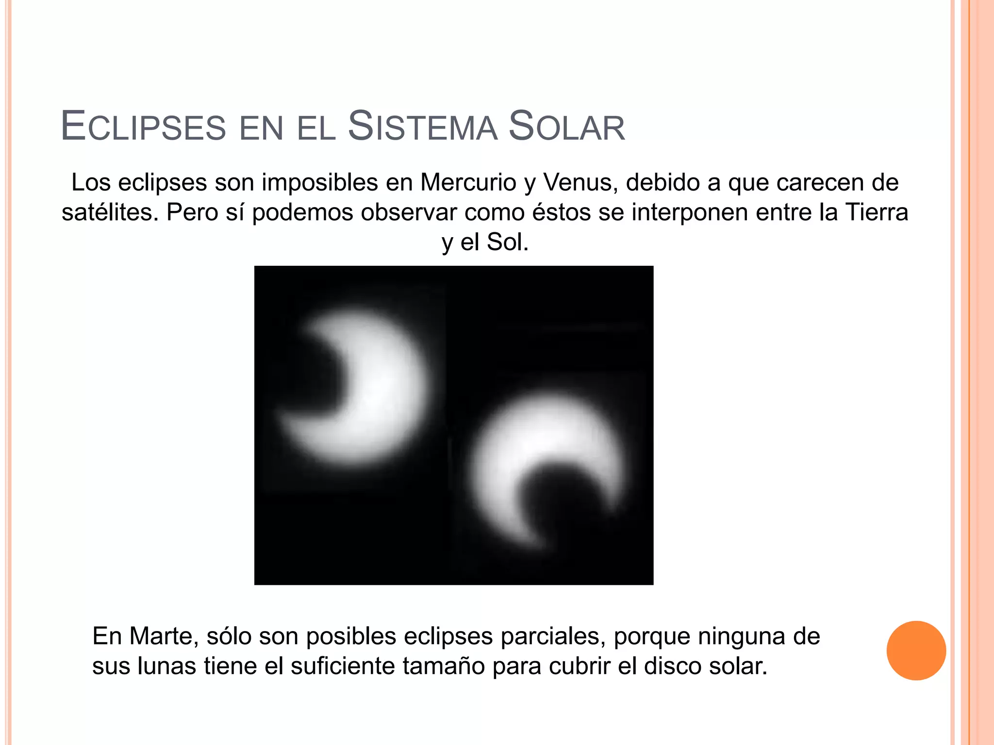 Eclipses en el Sistema SolarLos eclipses son imposibles en Mercurio y Venus, debido a que carecen de satélites. Pero sí podemos observar como éstos se interponen entre la Tierra y el Sol.En Marte, sólo son posibles eclipses parciales, porque ninguna de sus lunas tiene el suficiente tamaño para cubrir el disco solar.