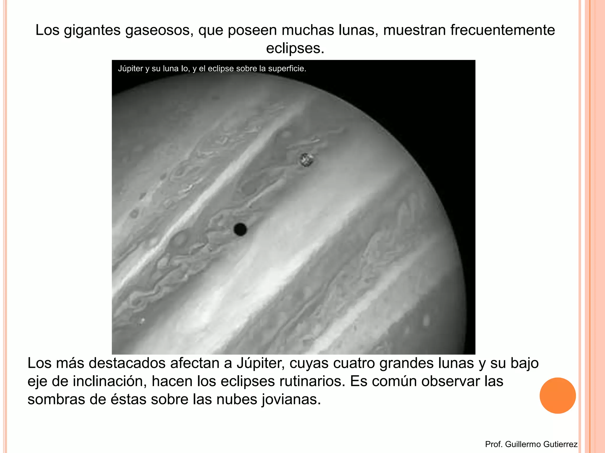 Los gigantes gaseosos, que poseen muchas lunas, muestran frecuentemente eclipses. Júpiter y su luna Io, y el eclipse sobre la superficie. Los más destacados afectan a Júpiter, cuyas cuatro grandes lunas y su bajo eje de inclinación, hacen los eclipses rutinarios. Es común observar las sombras de éstas sobre las nubes jovianas.Prof. Guillermo Gutierrez