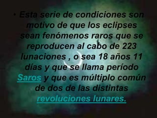• Esta serie de condiciones son
    motivo de que los eclipses
  sean fenómenos raros que se
    reproducen al cabo de 223
  lunaciones , o sea 18 años 11
   días y que se llama período
 Saros y que es múltiplo común
      de dos de las distintas
      revoluciones lunares.
 