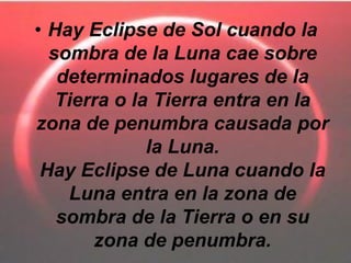 • Hay Eclipse de Sol cuando la
  sombra de la Luna cae sobre
   determinados lugares de la
   Tierra o la Tierra entra en la
zona de penumbra causada por
              la Luna.
 Hay Eclipse de Luna cuando la
    Luna entra en la zona de
   sombra de la Tierra o en su
       zona de penumbra.
 