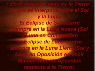 • En el segundo caso es la Tierra
  la que se interpone entre el Sol
              y la Luna.
      El Eclipse de Sol ocurre
  siempre en la Luna Nueva (Sol
      y Luna en Conjunción)
     El Eclipse de Luna ocurre
  siempre en la Luna Llena (Sol y
    Luna en Oposición es decir
     diametralmente opuestos
        respecto a la Tierra).
 