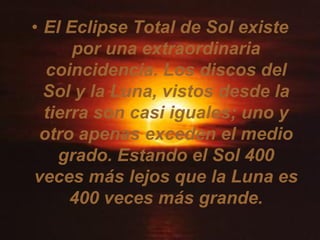 • El Eclipse Total de Sol existe
      por una extraordinaria
  coincidencia. Los discos del
  Sol y la Luna, vistos desde la
  tierra son casi iguales; uno y
 otro apenas exceden el medio
    grado. Estando el Sol 400
veces más lejos que la Luna es
      400 veces más grande.
 