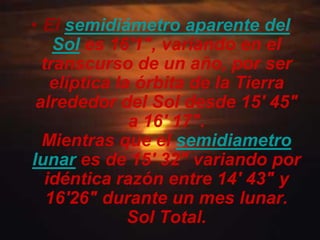 • El semidiámetro aparente del
    Sol es 16'1", variando en el
  transcurso de un año, por ser
   elíptica la órbita de la Tierra
 alrededor del Sol desde 15' 45"
              a 16' 17".
  Mientras que el semidiametro
lunar es de 15' 32" variando por
  idéntica razón entre 14' 43" y
   16'26" durante un mes lunar.
              Sol Total.
 