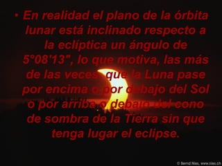 • En realidad el plano de la órbita
  lunar está inclinado respecto a
      la eclíptica un ángulo de
  5°08'13", lo que motiva, las más
   de las veces, que la Luna pase
  por encima o por debajo del Sol
   o por arriba o debajo del cono
   de sombra de la Tierra sin que
        tenga lugar el eclipse.
 