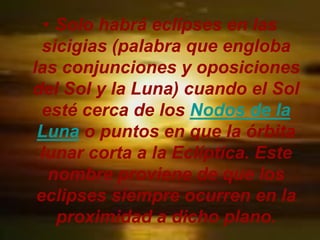 • Solo habrá eclipses en las
  sicigias (palabra que engloba
las conjunciones y oposiciones
del Sol y la Luna) cuando el Sol
  esté cerca de los Nodos de la
 Luna o puntos en que la órbita
 lunar corta a la Eclíptica. Este
   nombre proviene de que los
 eclipses siempre ocurren en la
    proximidad a dicho plano.
 