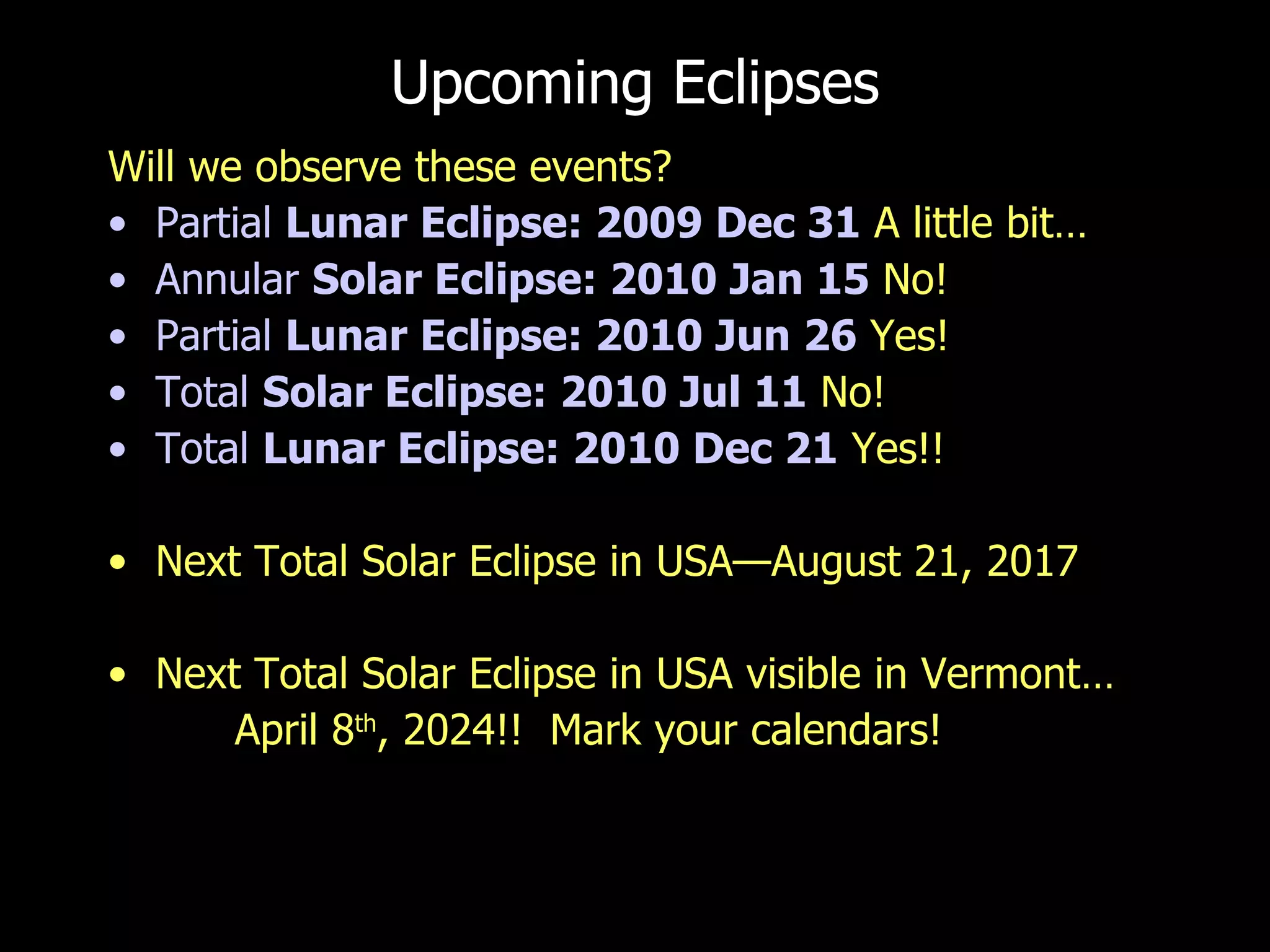 Upcoming Eclipses Will we observe these events? Partial  Lunar  Eclipse: 2009 Dec 31  A little bit… Annular  Solar  Eclipse: 2010 Jan 15  No! Partial  Lunar  Eclipse: 2010 Jun 26  Yes! Total  Solar  Eclipse: 2010 Jul 11  No! Total  Lunar  Eclipse: 2010 Dec 21  Yes!! Next Total Solar Eclipse in USA—August 21, 2017 Next Total Solar Eclipse in USA visible in Vermont… April 8 th , 2024!!  Mark your calendars! 