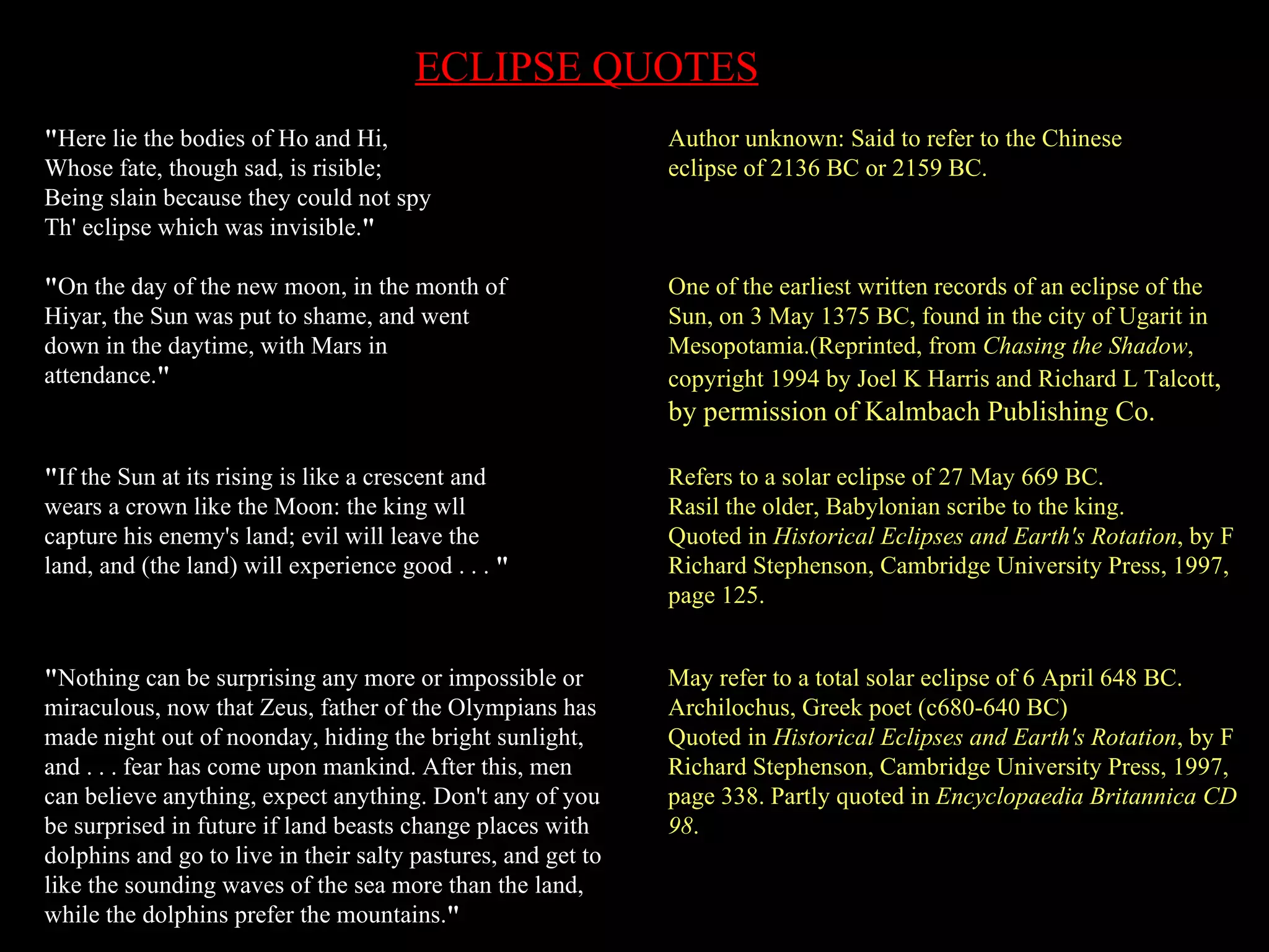 " Here lie the bodies of Ho and Hi, Whose fate, though sad, is risible; Being slain because they could not spy Th' eclipse which was invisible. " Author unknown: Said to refer to the Chinese  eclipse of 2136 BC or 2159 BC. " On the day of the new moon, in the month of Hiyar, the Sun was put to shame, and went down in the daytime, with Mars in attendance. "   One of the earliest written records of an eclipse of the Sun, on 3 May 1375 BC, found in the city of Ugarit in Mesopotamia.(Reprinted, from  Chasing the Shadow , copyright 1994 by Joel K Harris and Richard L Talcott , by permission of Kalmbach Publishing Co.  " If the Sun at its rising is like a crescent and wears a crown like the Moon: the king wll capture his enemy's land; evil will leave the land, and (the land) will experience good . . .  "   Refers to a solar eclipse of 27 May 669 BC. Rasil the older, Babylonian scribe to the king. Quoted in  Historical Eclipses and Earth's Rotation , by F Richard Stephenson, Cambridge University Press, 1997, page 125.  " Nothing can be surprising any more or impossible or miraculous, now that Zeus, father of the Olympians has made night out of noonday, hiding the bright sunlight, and . . . fear has come upon mankind. After this, men can believe anything, expect anything. Don't any of you be surprised in future if land beasts change places with dolphins and go to live in their salty pastures, and get to like the sounding waves of the sea more than the land, while the dolphins prefer the mountains. "   May refer to a total solar eclipse of 6 April 648 BC.  Archilochus, Greek poet (c680-640 BC)  Quoted in  Historical Eclipses and Earth's Rotation , by F Richard Stephenson, Cambridge University Press, 1997, page 338. Partly quoted in  Encyclopaedia Britannica CD 98 .  ECLIPSE QUOTES 