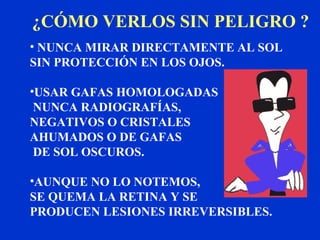 ¿CÓMO VERLOS SIN PELIGRO ?
• NUNCA MIRAR DIRECTAMENTE AL SOL
SIN PROTECCIÓN EN LOS OJOS.

•USAR GAFAS HOMOLOGADAS
 NUNCA RADIOGRAFÍAS,
NEGATIVOS O CRISTALES
AHUMADOS O DE GAFAS
 DE SOL OSCUROS.

•AUNQUE NO LO NOTEMOS,
SE QUEMA LA RETINA Y SE
PRODUCEN LESIONES IRREVERSIBLES.
 