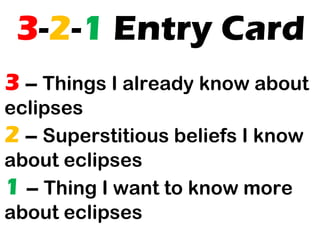 3-2-1 Entry Card
3 – Things I already know about
eclipses
2 – Superstitious beliefs I know
about eclipses
1 – Thing I want to know more
about eclipses

 