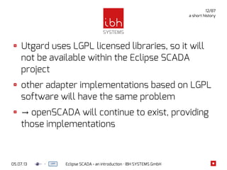 05.07.13 Eclipse SCADA - an introduction · IBH SYSTEMS GmbH
12/87
a short history
Utgard uses LGPL licensed libraries, so it will
not be available within the Eclipse SCADA
project
other adapter implementations based on LGPL
software will have the same problem
→ openSCADA will continue to exist, providing
those implementations
 