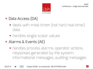 05.07.13 Eclipse SCADA - an introduction · IBH SYSTEMS GmbH
16/87
architecture – a high level overview
Data Access (DA)
deals with »real-time« (not hard real-time!)
data
handles single scalar values
Alarms & Events (AE)
handles process alarms, operator actions,
responses generated by the system,
informational messages, auditing messages
 